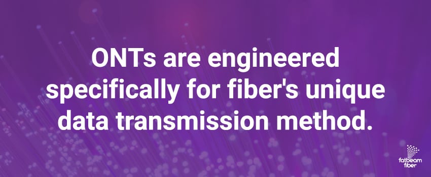 ONTs are engineered specifically for fiber's unique data transmission method.