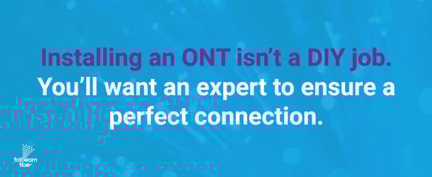Installing an ONT isn’t a DIY job. You’ll want an expert to ensure a perfect connection.