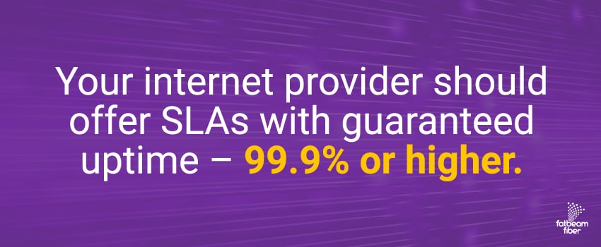 Your internet provider should offer SLAs with guaranteed uptime – 99.9% or higher.
